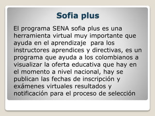 Sofia plus
El programa SENA sofia plus es una
herramienta virtual muy importante que
ayuda en el aprendizaje para los
instructores aprendices y directivas, es un
programa que ayuda a los colombianos a
visualizar la oferta educativa que hay en
el momento a nivel nacional, hay se
publican las fechas de inscripción y
exámenes virtuales resultados y
notificación para el proceso de selección
 