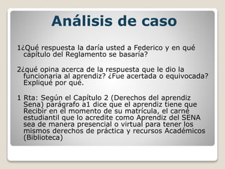Análisis de caso
1¿Qué respuesta la daría usted a Federico y en qué
capítulo del Reglamento se basaría?
2¿qué opina acerca de la respuesta que le dio la
funcionaria al aprendiz? ¿Fue acertada o equivocada?
Expliqué por qué.
1 Rta: Según el Capítulo 2 (Derechos del aprendiz
Sena) parágrafo a1 dice que el aprendiz tiene que
Recibir en el momento de su matrícula, el carné
estudiantil que lo acredite como Aprendiz del SENA
sea de manera presencial o virtual para tener los
mismos derechos de práctica y recursos Académicos
(Biblioteca)
 