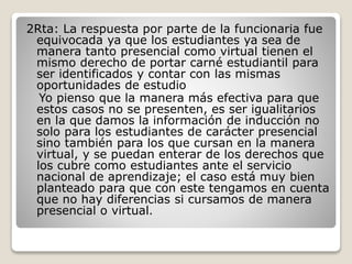 2Rta: La respuesta por parte de la funcionaria fue
equivocada ya que los estudiantes ya sea de
manera tanto presencial como virtual tienen el
mismo derecho de portar carné estudiantil para
ser identificados y contar con las mismas
oportunidades de estudio
Yo pienso que la manera más efectiva para que
estos casos no se presenten, es ser igualitarios
en la que damos la información de inducción no
solo para los estudiantes de carácter presencial
sino también para los que cursan en la manera
virtual, y se puedan enterar de los derechos que
los cubre como estudiantes ante el servicio
nacional de aprendizaje; el caso está muy bien
planteado para que con este tengamos en cuenta
que no hay diferencias si cursamos de manera
presencial o virtual.
 