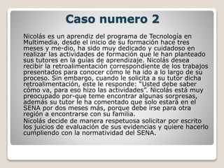 Caso numero 2
Nicolás es un aprendiz del programa de Tecnología en
Multimedia, desde el inicio de su formación hace tres
meses y me-dio, ha sido muy dedicado y cuidadoso en
realizar las actividades de formación que le han planteado
sus tutores en la guías de aprendizaje. Nicolás desea
recibir la retroalimentación correspondiente de los trabajos
presentados para conocer cómo le ha ido a lo largo de su
proceso. Sin embargo, cuando le solicita a su tutor dicha
retroalimentación, este le responde: “Usted debe saber
cómo va, para eso hizo las actividades”. Nicolás está muy
preocupado por-que teme encontrar algunas sorpresas,
además su tutor le ha comentado que solo estará en el
SENA por dos meses más, porque debe irse para otra
región a encontrarse con su familia.
Nicolás decide de manera respetuosa solicitar por escrito
los juicios de evaluación de sus evidencias y quiere hacerlo
cumpliendo con la normatividad del SENA.
 