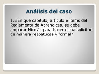 Análisis del caso
1. ¿En qué capítulo, artículo e ítems del
Reglamento de Aprendices, se debe
amparar Nicolás para hacer dicha solicitud
de manera respetuosa y formal?
 