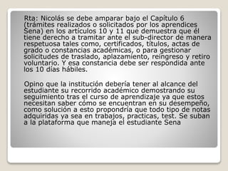 Rta: Nicolás se debe amparar bajo el Capítulo 6
(trámites realizados o solicitados por los aprendices
Sena) en los artículos 10 y 11 que demuestra que él
tiene derecho a tramitar ante el sub-director de manera
respetuosa tales como, certificados, títulos, actas de
grado o constancias académicas, o para gestionar
solicitudes de traslado, aplazamiento, reingreso y retiro
voluntario. Y esa constancia debe ser respondida ante
los 10 días hábiles.
Opino que la institución debería tener al alcance del
estudiante su recorrido académico demostrando su
seguimiento tras el curso de aprendizaje ya que estos
necesitan saber cómo se encuentran en su desempeño,
como solución a esto propondría que todo tipo de notas
adquiridas ya sea en trabajos, practicas, test. Se suban
a la plataforma que maneja el estudiante Sena
 