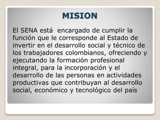 MISION
El SENA está encargado de cumplir la
función que le corresponde al Estado de
invertir en el desarrollo social y técnico de
los trabajadores colombianos, ofreciendo y
ejecutando la formación profesional
integral, para la incorporación y el
desarrollo de las personas en actividades
productivas que contribuyan al desarrollo
social, económico y tecnológico del país
 