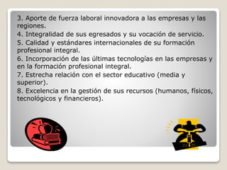3. Aporte de fuerza laboral innovadora a las empresas y las
regiones.
4. Integralidad de sus egresados y su vocación de servicio.
5. Calidad y estándares internacionales de su formación
profesional integral.
6. Incorporación de las últimas tecnologías en las empresas y
en la formación profesional integral.
7. Estrecha relación con el sector educativo (media y
superior).
8. Excelencia en la gestión de sus recursos (humanos, físicos,
tecnológicos y financieros).
 