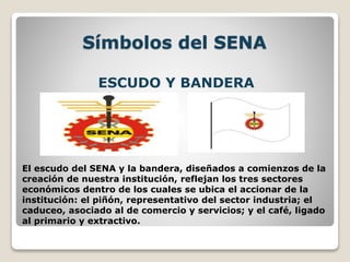 Símbolos del SENA
ESCUDO Y BANDERA
El escudo del SENA y la bandera, diseñados a comienzos de la
creación de nuestra institución, reflejan los tres sectores
económicos dentro de los cuales se ubica el accionar de la
institución: el piñón, representativo del sector industria; el
caduceo, asociado al de comercio y servicios; y el café, ligado
al primario y extractivo.
 