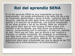 Rol del aprendiz SENA
El rol del aprendiz SENA es muy importante ya que es
emprendedor así puede enfrentarse a los retos del día a día
sin mostraste atemorizado y llevar al éxito cualquier tipo de
situación, además de esto debe tener una actitud crítica para
aportar a la solución de problemas, una actitud respetuosa
de las ideas propias y las de los demás; debe ser solidario
esto quiere decir que no solo busque el bien propio sino
también el de los demás, que deje llevar sus principios y
valores, comprometido con la sociedad y el entorno; además
de esto tiene que ser líder, que se atreva a ser creativo a
impulsar un cambio constante. Sin embargo no olvidemos
que debe tener una visión clara hacia el futuro conjunto con
una actitud proactiva y positiva, además de las ideas
anteriores debe estar actualizado por que se apoya es las TIC
(Técnicas de la Informaciones y la Comunicación).
 