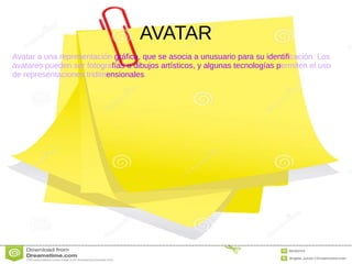 AVATAR
Avatar a una representación gráfica, que se asocia a unusuario para su identificación. Los
avatares pueden ser fotografías o dibujos artísticos, y algunas tecnologías permiten el uso
de representaciones tridimensionales.
 