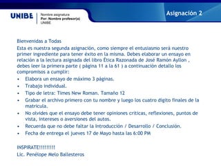 Nombre asignatura
Por: Nombre profesor(a)
UNIBE
Asignación 2
Bienvenidas a Todas
Esta es nuestra segunda asignación, como siempre el entusiasmo será nuestro
primer ingrediente para tener éxito en la misma. Debes elaborar un ensayo en
relación a la lectura asignada del libro Ética Razonada de José Ramón Ayllon ,
debes leer la primera parte ( página 11 a la 61 ) a continuación detallo los
compromisos a cumplir:
• Elabora un ensayo de máximo 3 páginas.
• Trabajo individual.
• Tipo de letra: Times New Roman. Tamaño 12
• Grabar el archivo primero con tu nombre y luego los cuatro dígito finales de la
matricula.
• No olvides que el ensayo debe tener opiniones criticas, reflexiones, puntos de
vista, intereses o aversiones del autos.
• Recuerda que no debe faltar la Introducción / Desarrollo / Conclusión.
• Fecha de entrega el jueves 17 de Mayo hasta las 6:00 PM
INSPIRATE!!!!!!!!!
Lic. Penélope Melo Ballesteros
 