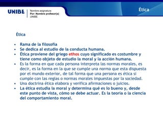 Nombre asignatura
Por: Nombre profesor(a)
UNIBE
Ética
Ética
• Rama de la filosofía
• Se dedica al estudio de la conducta humana.
• Ética proviene del griego ethos cuyo significado es costumbre y
tiene como objeto de estudio la moral y la acción humana.
• Es la forma en que cada persona interpreta las normas morales, es
decir, es la forma en la que se cumple una norma que esta dispuesta
por el mundo exterior, de tal forma que una persona es ética si
cumple con las reglas o normas morales impuestas por la sociedad.
• Una doctrina ética elabora y verifica afirmaciones o juicios.
• La ética estudia la moral y determina qué es lo bueno y, desde
este punto de vista, cómo se debe actuar. Es la teoría o la ciencia
del comportamiento moral.
 