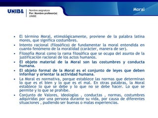 Nombre asignatura
Por: Nombre profesor(a)
UNIBE
Moral
• El término Moral, etimológicamente, proviene de la palabra latina
mores, que significa costumbres.
• Intento racional (filosófico) de fundamentar la moral entendida en
cuanto fenómeno de la moralidad (carácter, manera de ser).
• Filosofía Moral como la rama filosófica que se ocupa del asunto de la
justificación racional de los actos humanos.
• El objeto material de la Moral son las costumbres y conducta
humana.
• El objeto formal de la Moral es el conjunto de leyes que deben
informar y orientar la actividad humana.
• La Moral es normativa, porque establece las normas que determinan
lo que es el bien y lo que es el mal. En otras palabras, la Moral
establece lo que se debe y lo que no se debe hacer. Lo que se
permite y lo que se prohíbe.
• Conjunto de Valores, ideologías , conductas , normas, costumbres
adquiridas por una persona durante su vida, por causa de diferentes
situaciones , pudiendo ser buenas o malas experiencias.
 