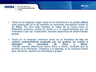 Nombre asignatura
Por: Nombre profesor(a)
UNIBE
Moral
• Tanto en el lenguaje vulgar como en el intelectual a la palabra Moral
(con mayúscula) se le da también un contenido conceptual similar al
de Ética. Por otro lado también se habla de la moral como la
dimensión práctica, vivida de hecho o a lo experimentado por los
individuos o por las "tradiciones" morales específicas de determinados
grupos.
• Tanto en el lenguaje ordinario como en el filosófico no hay un
criterio unánimemente aceptado por los autores en cuanto a
distinguir los conceptos de Ética y Moral.
Ciertos autores diferencian entre Ética y moral, diciendo que la
primera es la disciplina filosófica y la segunda, es la conducta moral
que, de hecho, asumen los individuos o grupos
 
