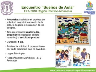 Encuentro “Sueños de Aula”
                       EFA 2010 Región Pacífico-Amazonia


    Propósito: socializar el proceso de
    solicitud, acondicionamiento de la
    sala, la llegada e instalación de los
    equipos.

    Tipo de producto: multimedia,
    documento (cualquier genero
    narrativo) o escultura-pintura.

    Duración: 1 día.

    Asistencia: mínimo 1 representante
    por sede educativa que no tuvo EGI.

    Lugar: Municipio

    Responsables: Municipio / I.E. y
    Formador

                                                Fotos: Dayra Paz

                                            www.unicauca.edu.co/cpepacificoamazonia
 