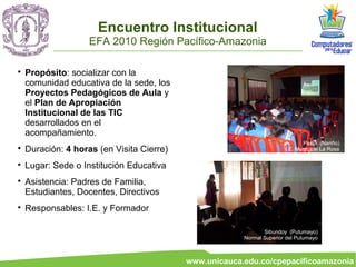 Encuentro Institucional
                    EFA 2010 Región Pacífico-Amazonia


    Propósito: socializar con la
    comunidad educativa de la sede, los
    Proyectos Pedagógicos de Aula y
    el Plan de Apropiación
    Institucional de las TIC
    desarrollados en el
    acompañamiento.
                                                                              Pasto (Nariño)

    Duración: 4 horas (en Visita Cierre)                               I.E. Municipal La Rosa


    Lugar: Sede o Institución Educativa

    Asistencia: Padres de Familia,
    Estudiantes, Docentes, Directivos

    Responsables: I.E. y Formador

                                                               Sibundoy (Putumayo)
                                                        Normal Superior del Putumayo



                                           www.unicauca.edu.co/cpepacificoamazonia
 