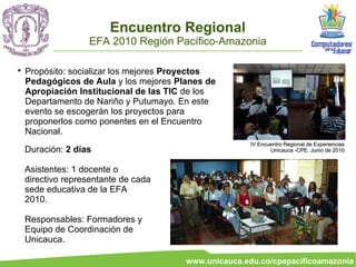 Encuentro Regional
                   EFA 2010 Región Pacífico-Amazonia


    Propósito: socializar los mejores Proyectos
    Pedagógicos de Aula y los mejores Planes de
    Apropiación Institucional de las TIC de los
    Departamento de Nariño y Putumayo. En este
    evento se escogerán los proyectos para
    proponerlos como ponentes en el Encuentro
    Nacional.
                                                       IV Encuentro Regional de Experiencias
    Duración: 2 días                                          Unicauca -CPE. Junio de 2010


    Asistentes: 1 docente o
    directivo representante de cada
    sede educativa de la EFA
    2010.

    Responsables: Formadores y
    Equipo de Coordinación de
    Unicauca.

                                        www.unicauca.edu.co/cpepacificoamazonia
 