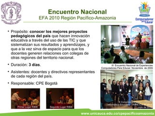Encuentro Nacional
                            EFA 2010 Región Pacífico-Amazonia


    Propósito: conocer los mejores proyectos
    pedagógicos del país que hacen innovación
    educativa a través del uso de las TIC y que
    sistematizan sus resultados y aprendizajes, y
    que a la vez sirva de espacio para que los
    docentes generen relaciones con colegas de
    otras regiones del territorio nacional.

    Duración: 3 días.                                                   III Encuentro Nacional de Experiencias
                                                                Computadores Para Educar. Noviembre de 2009

    Asistentes: docentes y directivos representantes
    de cada región del país.

    Responsable: CPE Bogotá



                                                                                X Congreso Iberoamericano de
                                                                     Informática Educativa . RIBIE-Col 20 años
       Primer Lugar RIBIE       Segundo Lugar RIBIE                                               Julio de 2010

                                                      www.unicauca.edu.co/cpepacificoamazonia
 