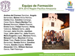 Equipo de Formación
                EFA 2010 Región Pacífico-Amazonia

Andrea del Carmen Sanchez, Angela
Benavides, Bairon Alvira Manios,
Carlos Diaz, Carolina Camargo,
Cesar Sierra, Dayra Maritza Paz,
Dumas Manzano, Edwin Riascos,
Ennio Erazo, Felipe Ramirez, Heidy
Valencia, Heliana Sarria, Jairo
Carvajal, Jairo Montilla, Jamilton
Vega, John Jairo Paz, Julio Rosero,
Maria Eugenia Lopez, Mariana Perez,
Marysol Florez, Mauricio Chañag,
Omar Trejo, Paola Gómez, Monica
Benavides, Sandra Botina, Carolina
Timana, Sandra Zapata, William
Alexander Ortiz, William German
Garcia, Yair Patarroyo

                                      www.unicauca.edu.co/cpepacificoamazonia
 