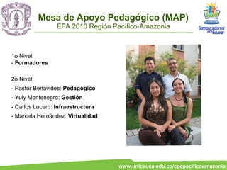 Mesa de Apoyo Pedagógico (MAP)
                 EFA 2010 Región Pacífico-Amazonia



1o Nivel:
- Formadores

2o Nivel:
- Pastor Benavides: Pedagógico
- Yuly Montenegro: Gestión
- Carlos Lucero: Infraestructura
- Marcela Hernández: Virtualidad




                                   www.unicauca.edu.co/cpepacificoamazonia
 