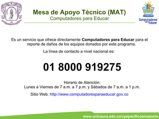 Mesa de Apoyo Técnico (MAT)
                    Computadores para Educar



Es un servicio que ofrece directamente Computadores para Educar para el
        reporte de daños de los equipos donados por este programa.
                La línea de contacto a nivel nacional es:



                01 8000 919275
                           Horario de Atención:
      Lunes a Viernes de 7 a.m. a 7 p.m. y Sábados de 7 a.m. a 1 p.m.
          Sitio Web: http://www.computadoresparaeducar.gov.co




                                      www.unicauca.edu.co/cpepacificoamazonia
 
