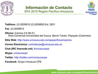 Información de Contacto
                   EFA 2010 Región Pacífico-Amazonia



Teléfono: (2) 8209816 (2) 8209800 Ext. 2851
Fax: (2) 8209810
Oficina: Carrera 3 # 3N-51,
   Área Comercial Universidad del Cauca, Barrio Tulcán, Popayán (Colombia)
Sitio Web: http://www.unicauca.edu.co/cpepacificoamazonia
Correo Electrónico: contratocpe@unicauca.edu.co
Chat (IRC freenode.net): #unicaucacpe
Skype: unicaucacpe
Twitter: http://twitter.com/unicaucacpe
Facebook: Grupo Unicauca CPE



                                          www.unicauca.edu.co/cpepacificoamazonia
 