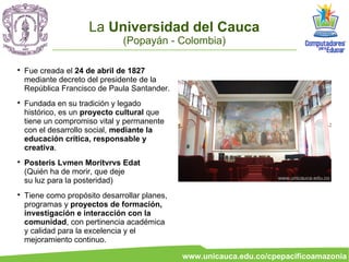 La Universidad del Cauca
                               (Popayán - Colombia)


    Fue creada el 24 de abril de 1827
    mediante decreto del presidente de la
    República Francisco de Paula Santander.

    Fundada en su tradición y legado
    histórico, es un proyecto cultural que
    tiene un compromiso vital y permanente
    con el desarrollo social, mediante la
    educación crítica, responsable y
    creativa.

    Posteris Lvmen Moritvrvs Edat
    (Quién ha de morir, que deje
                                                                     www.unicauca.edu.co
    su luz para la posteridad)

    Tiene como propósito desarrollar planes,
    programas y proyectos de formación,
    investigación e interacción con la
    comunidad, con pertinencia académica
    y calidad para la excelencia y el
    mejoramiento continuo.

                                               www.unicauca.edu.co/cpepacificoamazonia
 