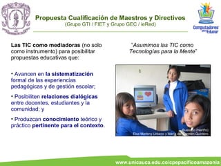 Propuesta Cualificación de Maestros y Directivos
                     (Grupo GTI / FIET y Grupo GEC / ieRed)



Las TIC como mediadoras (no solo                “Asumimos las TIC como
como instrumento) para posibilitar             Tecnologías para la Mente”
propuestas educativas que:

• Avancen en la sistematización
formal de las experiencias
pedagógicas y de gestión escolar;
• Posibiliten relaciones dialógicas
entre docentes, estudiantes y la
comunidad; y
• Produzcan conocimiento teórico y
práctico pertinente para el contexto.
                                                                                 Buesaco (Nariño)
                                                 Elsa Marleny Urbano y María del Carmen Quintero




                                          www.unicauca.edu.co/cpepacificoamazonia
 