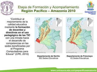 Etapa de Formación y Acompañamiento
             Región Pacífico – Amazonia 2010

     “Contribuir al
  mejoramiento de la
   calidad educativa
mediante la formación
    de docentes y
 directivos en el uso
pedagógico de las TIC
 con una mirada hacia
    el desarrollo de
 competencias en las
sedes beneficiadas por
      el Programa
  Computadores para      es.wikipedia.org                es.wikipedia.org
 Educar” (CPE, 2010)
                            Departamento de Nariño       Departamento de Putumayo
                             393 Sedes Educativas           63 Sedes Educativas




                                            www.unicauca.edu.co/cpepacificoamazonia
 