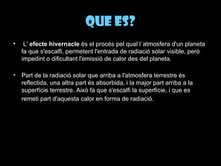 Que es?   L'  efecte hivernacle  és el procés pel qual l´atmosfera d'un planeta fa que s'escalfi, permetent l'entrada de radiació solar visible, però impedint o dificultant l'emissió de calor des del planeta. Part de la radiació solar que arriba a l'atmosfera terrestre és reflectida, una altra part és absorbida, i la major part arriba a la superfície terrestre. Això fa que s'escalfi la superfície, i que es remeti part d'aquesta calor en forma de radiació.   