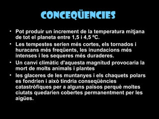 Conceqüencies   Pot produir un increment de la temperatura mitjana de tot el planeta entre 1,5 i 4,5 ºC.   Les tempestes serien més cortes, els tornados i huracans més freqüents, les inundacions més intenses i les sequeres més duraderes.   Un canvi climàtic d'aquesta magnitud provocaria la mort de molts animals i plantes   les glaceres de les muntanyes i els chaquets polars es fondrien i això tindria conseqüències catastròfiques per a alguns països perquè moltes ciutats quedarien cobertes permanentment per les aigües.   