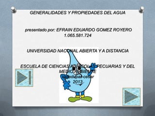 GENERALIDADES Y PROPIEDADES DEL AGUA
presentado por: EFRAIN EDUARDO GOMEZ ROYERO
1.065.581.724
UNIVERSIDAD NACONAL ABIERTA Y A DISTANCIA
ESCUELA DE CIENCIAS AGRÍCOLAS PECUARIAS Y DEL
MEDIO AMBIENTE
Valledupar-cesar
2013
 