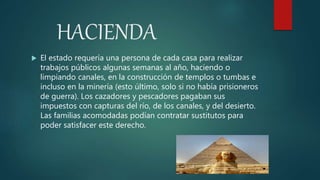 HACIENDA
 El estado requería una persona de cada casa para realizar
trabajos públicos algunas semanas al año, haciendo o
limpiando canales, en la construcción de templos o tumbas e
incluso en la minería (esto último, solo si no había prisioneros
de guerra). Los cazadores y pescadores pagaban sus
impuestos con capturas del río, de los canales, y del desierto.
Las familias acomodadas podían contratar sustitutos para
poder satisfacer este derecho.
 