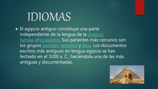 IDIOMAS
 El egipcio antiguo constituye una parte
independiente de la lengua de la (macro)
familia afro-asiática. Sus parientes más cercanos son
los grupos bereber, semítico y Beja. Los documentos
escritos más antiguos en lengua egipcia se han
fechado en el 3200 a. C., haciéndola una de las más
antiguas y documentadas.
 