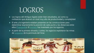 LOGROS
 Los logros del Antiguo Egipto están bien estudiados, así como su
civilización que alcanzó un nivel muy alto de productividad y complejidad.
 El arte y la ingeniería estaban presentes en las construcciones para
determinar exactamente la posición de cada punto y las distancias entre
ellos (Topografía). El mortero fue inventado por los egipcios.
 A partir de la primera dinastía, o antes, los egipcios explotaron las minas
de turquesas de la península del Sinaí.
 