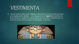 VESTIMENTA
 fue sin duda el paño corto. Dejaba al descubierto el torso hasta la cintura
y no bajaba de las rodillas. ... Los trabajadores en Egiptoiban vestidos de
forma práctica. Usaban un simple calzón de corte recto, sostenido por un
cinturón ancho como la mano, sin bordados ni adornos.
 