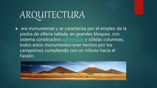 ARQUITECTURA
 era monumental y se caracteriza por el empleo de la
piedra de sillería tallada, en grandes bloques, con
sistema constructivo adintelado y sólidas columnas,
todos estos monumentos eran hechos por los
campesinos cumpliendo con un tributo hacia el
Faraón.
 
