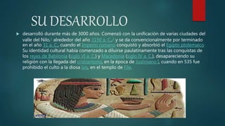 SU DESARROLLO
 desarrolló durante más de 3000 años. Comenzó con la unificación de varias ciudades del
valle del Nilo,1 alrededor del año 3150 a. C.,2 y se da convencionalmente por terminado
en el año 31 a. C., cuando el Imperio romano conquistó y absorbió el Egipto ptolemaico
Su identidad cultural había comenzado a diluirse paulatinamente tras las conquistas de
los reyes de Babilonia (siglo VI a. C.) y Macedonia (siglo IV a. C.), desapareciendo su
religión con la llegada del cristianismo, en la época de Justiniano I, cuando en 535 fue
prohibido el culto a la diosa Isis, en el templo de File.
 