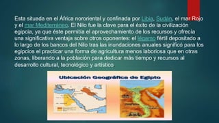 Esta situada en el África nororiental y confinada por Libia, Sudán, el mar Rojo
y el mar Mediterráneo. El Nilo fue la clave para el éxito de la civilización
egipcia, ya que éste permitía el aprovechamiento de los recursos y ofrecía
una significativa ventaja sobre otros oponentes: el légamo fértil depositado a
lo largo de los bancos del Nilo tras las inundaciones anuales significó para los
egipcios el practicar una forma de agricultura menos laboriosa que en otras
zonas, liberando a la población para dedicar más tiempo y recursos al
desarrollo cultural, tecnológico y artístico.
 