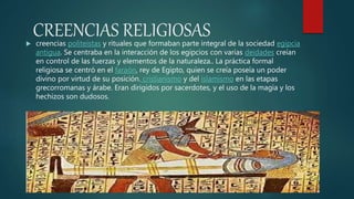 CREENCIAS RELIGIOSAS creencias politeístas y rituales que formaban parte integral de la sociedad egipcia
antigua. Se centraba en la interacción de los egipcios con varias deidades creían
en control de las fuerzas y elementos de la naturaleza.. La práctica formal
religiosa se centró en el faraón, rey de Egipto, quien se creía poseía un poder
divino por virtud de su posición. cristianismo y del islamismo en las etapas
grecorromanas y árabe. Eran dirigidos por sacerdotes, y el uso de la magia y los
hechizos son dudosos.
 