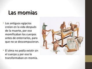 Las momiasLas momias
• Los antiguos egipcios
creían en la vida después
de la muerte, por eso
momificaban los cuerpos
antes de enterrarlos, para
que no se descompusieran.
• El alma no podía existir sin
el cuerpo y por eso lo
transformaban en momia.
 