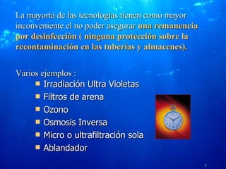 Tecnologías de filtración del agua   Irradiación Ultra Violetas Filtros de arena  Ozono Osmosis Inversa Micro o ultrafiltración sola Ablandador VERSION 04-2005 La mayoría de las tecnologías tienen como mayor inconveniente el no poder asegurar  una remanencia por desinfección ( ninguna protección sobre la recontaminación en las tuberías y almacenes). Varios ejemplos : 7 