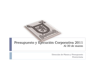 Presupuesto y Ejecución Corporativa 2011  Al 30 de marzo Dirección de Planes y Presupuesto Prorrectoría 