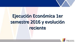Ejecución Económica 1erEjecución Económica 1er
semestre 2016 y evoluciónsemestre 2016 y evolución
recientereciente
 