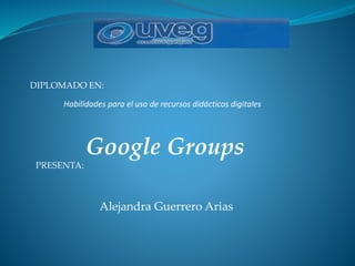 DIPLOMADO EN:
Habilidades para el uso de recursos didácticos digitales
Google Groups
PRESENTA:
Alejandra Guerrero Arias
 
