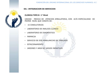 FUNDACIÓN DEL ORGANO INTERNACIONAL DE LOS DERECHOS HUMANOS, A.C.

III.- INTEGRACION DE SERVICIOS

CLINICA TIPO B 1° Nivel
UNIDAD
MEDICA DE ATENCION AMBULATORIA, CON
PRIMER NIVEL QUE CONSTA DE:
•

16 CONSULTORIOS

•

LABORATORIO DE ANALISIS CLINICO

•

LABORATORIO DE DIAGNOSTICO

•

FARMACIA

•

SERVICIO DE DOS AMBULANCIAS DE TRASLADO

•

ESTACIONAMIENTO

•

JARDINES Y AREA DE JUEGOS INFANTILES

ALTA ESPECIALIDAD

DE

 