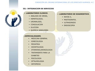 FUNDACIÓN DEL ORGANO INTERNACIONAL DE LOS DERECHOS HUMANOS, A.C.

III.- INTEGRACION DE SERVICIOS
 LABORATORIO CLINICO.

 ANALISIS DE ORINA,
 HEMATOLOGIA,
 URIANALISIS,
 COAGULACION
 GLUCOSA
 QUIMICA SANGUINEA

ESPECIALIDADES.


MEDICINA GENERAL



GINECOLOGIA



PEDIATRIA



ODONTOLOGIA



OTORRINOLARINGOLOGIA



TRATAMIENTO PARA LA
DIABETES



PSICOLOGIA



OFTALMOLOGIA



ORTOPEDIA

 LABORATORIO DE DIAGNOSTICO.
 RAYOS X,
 MASTOGRAFIA,
 ULTRASONIDO
 ENDOSCOPIA

 