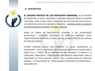 FUNDACIÓN DEL ORGANO INTERNACIONAL DE LOS DERECHOS HUMANOS, A.C.

II.- DESCRIPCION

EL SEGURO MEDICO DE LOS DERECHOS HUMANOS, ES UN SISTEMA
DE SERVICIOS DE SALUD, ORIENTADO A BRINDAR ATENCION MEDICA DE PRIMER
Y SEGUNDO NIVEL A BAJO COSTO A PERSONAS QUE NO CUENTAN CON ACCESO A
LOS SERVICIOS DE SALUD PUBLICOS O PRIVADOS. FUNCIONA COMO UN SEGURO
DE GASTOS MEDICOS MAYORES DE NIVEL POPULAR.
OPERA

EN

FORMA

DE

PARTICIPACION

CONJUNTA

A

LAS

AUTORIDADES

MUNICIPALES Y ESTATALES, RECIBIENDO EN DONACION TERRENOS, CUYAS
CARACTERÍSTICAS PERMITEN LA VIABILIDAD DEL ESTABLECIMIENTO DE CLINICAS
DE ATENCION MEDICA.

OTORGA

ATENCION

MEDICA

QUE

PROMUEVE

LA

SALUD,

DESARROLLA

LA

PREVENCIÓN Y APOYA A RESOLVER LOS PROBLEMAS MEDICOS NO COMPLICADOS,
TODOS ELLO A TRAVES DE LA PARTICIPACIÓN DEL INDIVIDUO, LA FAMILIA Y LA
COMUNIDAD, ORIENTADOS Y CONTROLADOS POR MEDICOS CAPACITADOS, PARA LA
PRESTACIÓN DE ESTE SERVICIO CUENTA CON 8 CONSULTORIOS DE MEDICINA

GENERAL, 8 CONSULTORIOS DE ESPECIALIDADES, SERVICIOS DE LABORATORIO Y
MEDICAMENTOS.

 