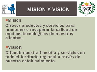 Misión
Ofrecer productos y servicios para
mantener o recuperar la calidad de
equipos tecnológicos de nuestros
clientes.
Visión
Difundir nuestra filosofía y servicios en
todo el territorio regional a través de
nuestro establecimiento.
MISIÓN Y VISIÓN
 