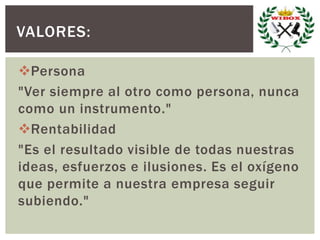 Persona
"Ver siempre al otro como persona, nunca
como un instrumento."
Rentabilidad
"Es el resultado visible de todas nuestras
ideas, esfuerzos e ilusiones. Es el oxígeno
que permite a nuestra empresa seguir
subiendo."
VALORES:
 