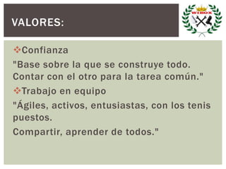 Confianza
"Base sobre la que se construye todo.
Contar con el otro para la tarea común."
Trabajo en equipo
"Ágiles, activos, entusiastas, con los tenis
puestos.
Compartir, aprender de todos."
VALORES:
 