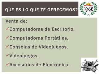 QUE ES LO QUE TE OFRECEMOS?
Venta de:
Computadoras de Escritorio.
Computadoras Portátiles.
Consolas de Videojuegos.
Videojuegos.
Accesorios de Electrónica.
 