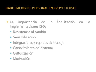    La importancia de la habilitación     en   la
    implementaciones ISO:
     Resistencia al cambio
     Sensibilización
     Integración de equipos de trabajo
     Conocimiento del sistema
     Culturización
     Motivación
 